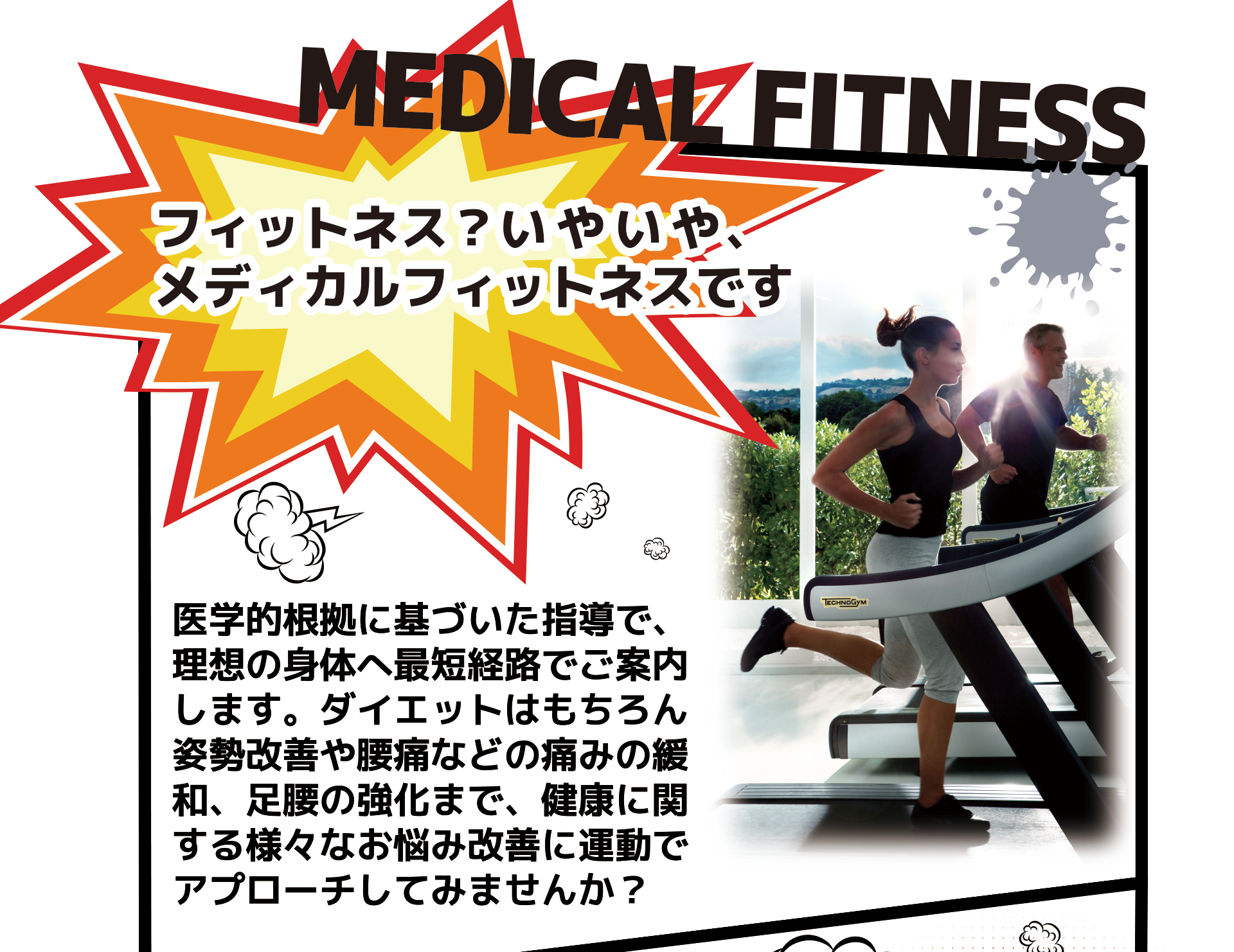 フィットネス?いやいや、メディカルフィットネスです 医学的根拠に基づいた指導で、 理想の身体へ最短経路でご案内 します。ダイエットはもちろん 姿勢改善や腰痛などの痛みの緩 和、足腰の強化まで、健康に関 する様々なお悩み改善に運動で アプローチしてみませんか?