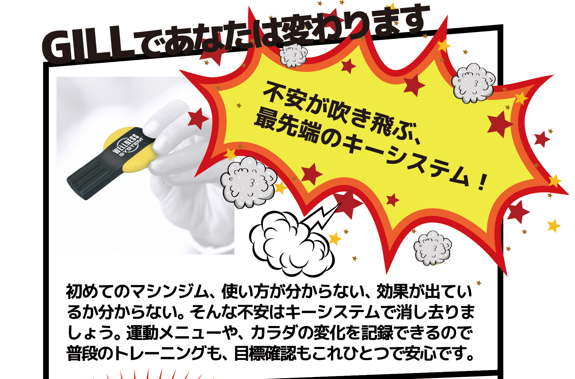 不安が吹き飛ぶ、 最先端のキーシステム! 初めてのマシンジム、使い方が分からない、効果が出てい るか分からない。そんな不安はキーシステムで消し去りま しょう。運動メニューや、カラダの変化を記録できるので 普段のトレーニングも、目標確認もこれひとつで安心です。