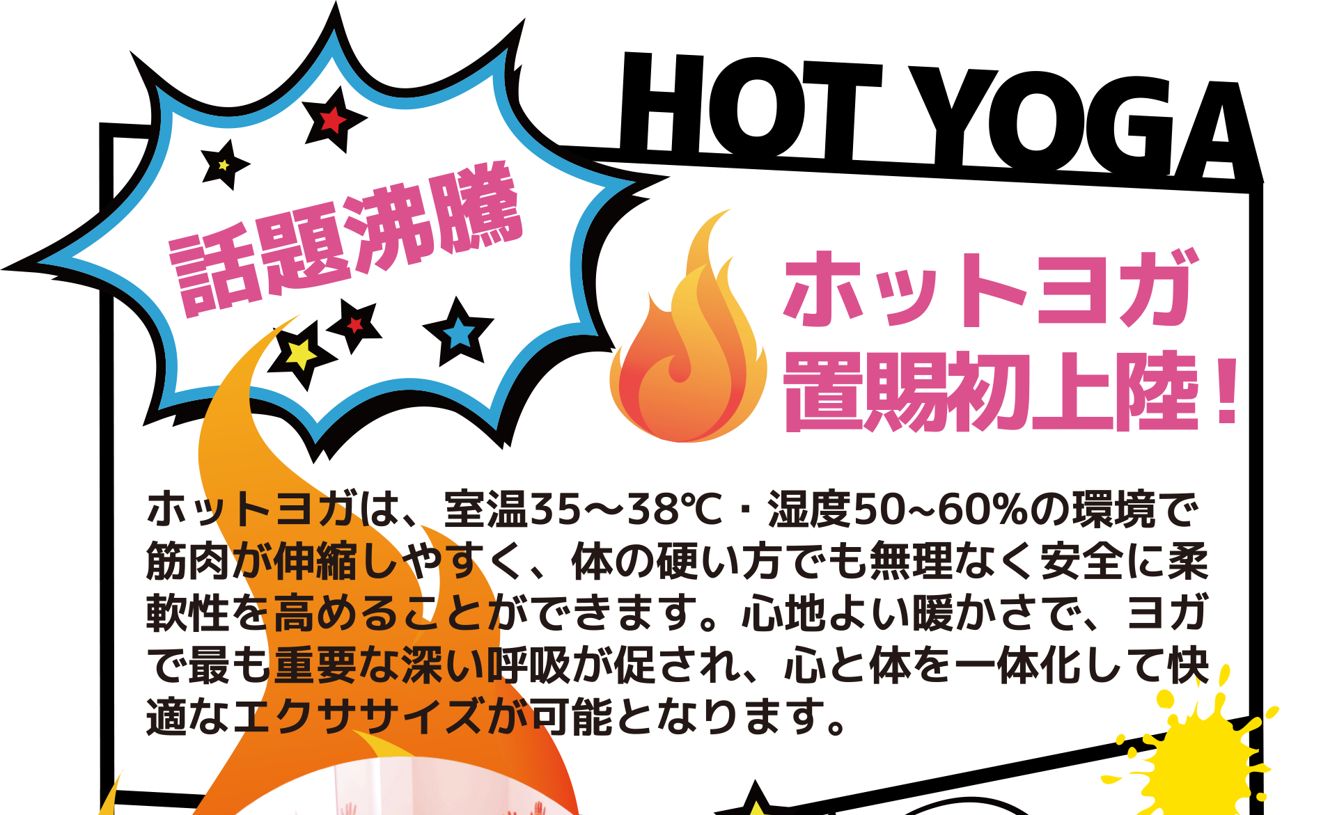 話題沸騰「ホットヨガ 置賜初上陸!」 ホットヨガは、室温35~38℃・湿度50~60%の環境で 筋肉が伸縮しやすく、体の硬い方でも無理なく安全に柔 軟性を高めることができます。心地よい暖かさで、ヨガ で最も重要な深い呼吸が促され、心と体を一体化して快 適なエクササイズが可能となります。
