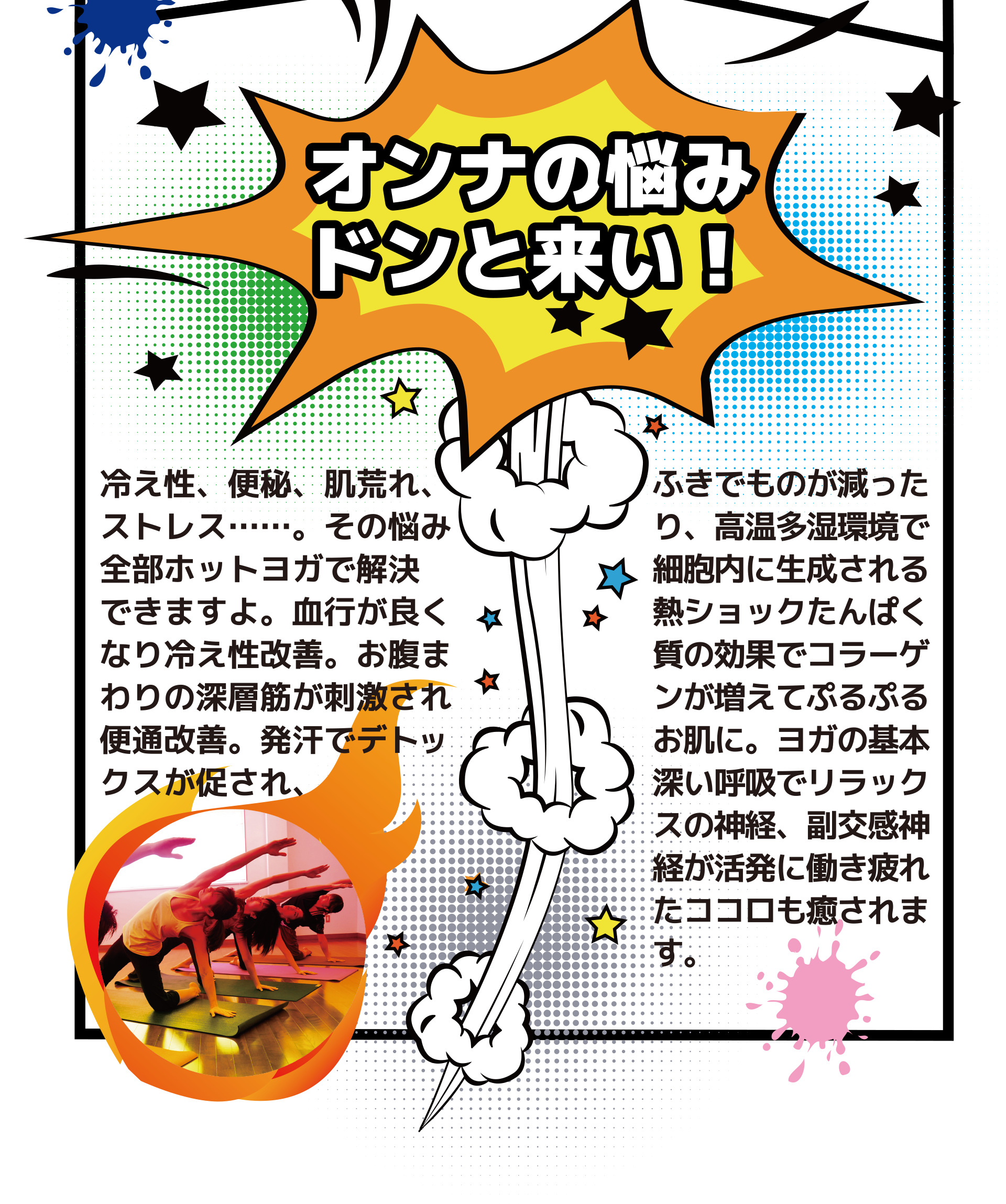 オンナの悩みドンと来い! 冷え性、便秘、肌荒れ、ストレス……。その悩み 、全部ホットヨガで解決できますよ。血行が良くなり冷え性改善。お腹まわりの深層筋が刺激され 、便通改善。発汗でデトックスが促され、ふきでものが減ったり、高温多湿環境で細胞内に生成される熱ショックたんぱく質の効果でコラーゲンが増えてぷるぷるお肌に。ヨガの基本 深い呼吸でリラックスの神経、副交感神 経が活発に働き疲れ たココロも癒されます。