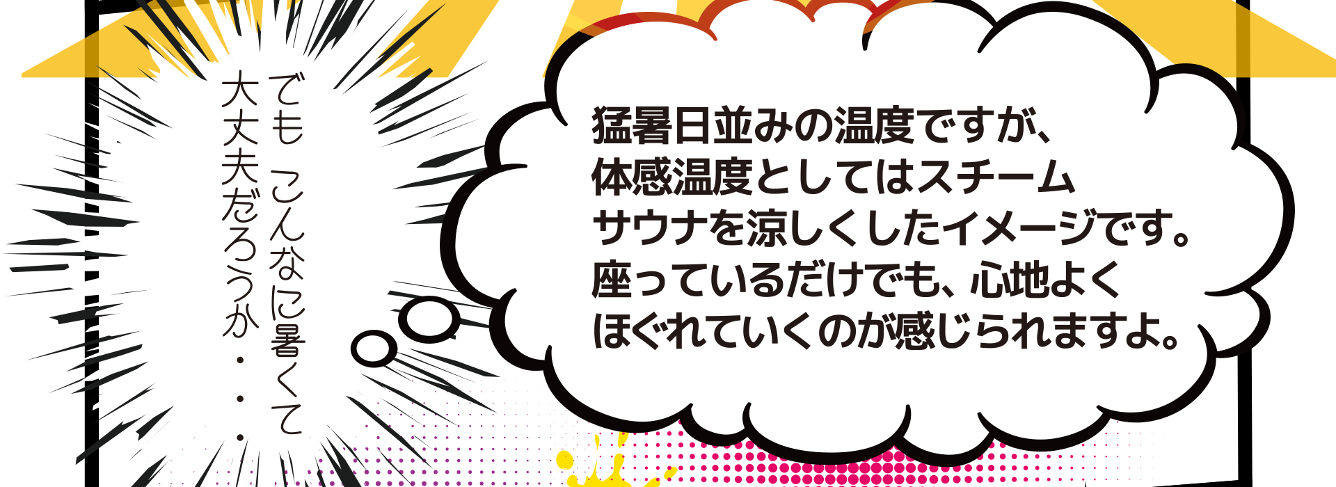 でもこんなに暑くて大丈夫だろうか・・・ 猛暑日並みの温度ですが、 体感温度としてはスチーム サウナを涼しくしたイメージです。 座っているだけでも、心地よく ほぐれていくのが感じられますよ。