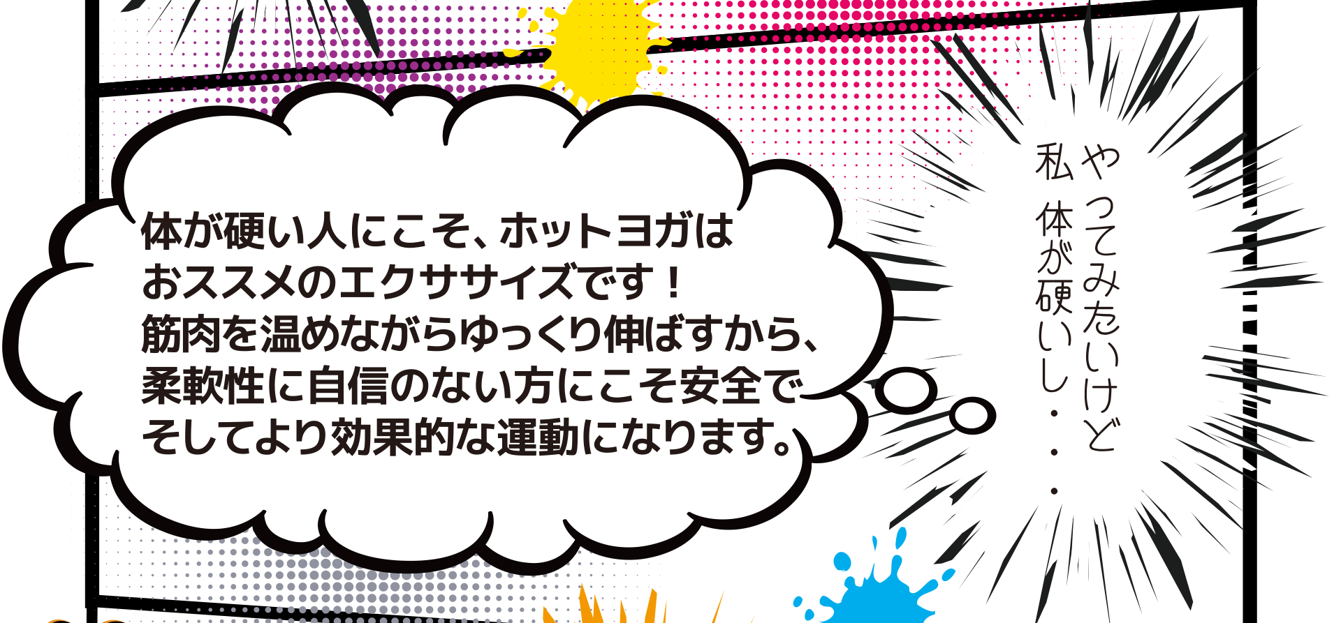 やってみたいけど 私 体が硬いし・・・ 体が硬い人にこそ、ホットヨガは おススメのエクササイズです! 筋肉を温めながらゆっくり伸ばすから、 柔軟性に自信のない方にこそ安全で そしてより効果的な運動になります。
