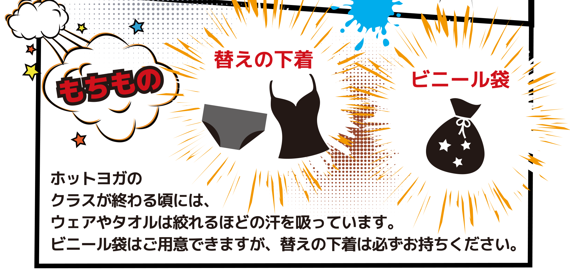 もちものは「替えの下着」と「ビニール袋」 ホットヨガの クラスが終わる頃には、 ウェアやタオルは絞れるほどの汗を吸っています。 ビニール袋はご用意できますが、替えの下着は必ずお持ちください。